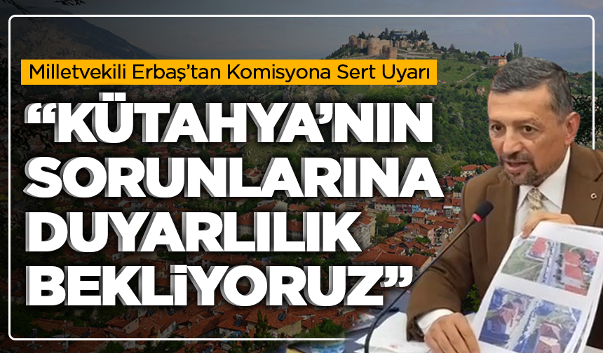 Milletvekili Erbaş’tan Komisyona Sert Uyarı: “Kütahya’nın Sorunlarına Duyarlılık Bekliyoruz”