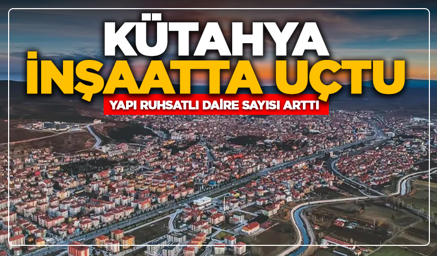 Kütahya'da inşaatta uçtu: Yapı ruhsatlı daire sayısı arttı