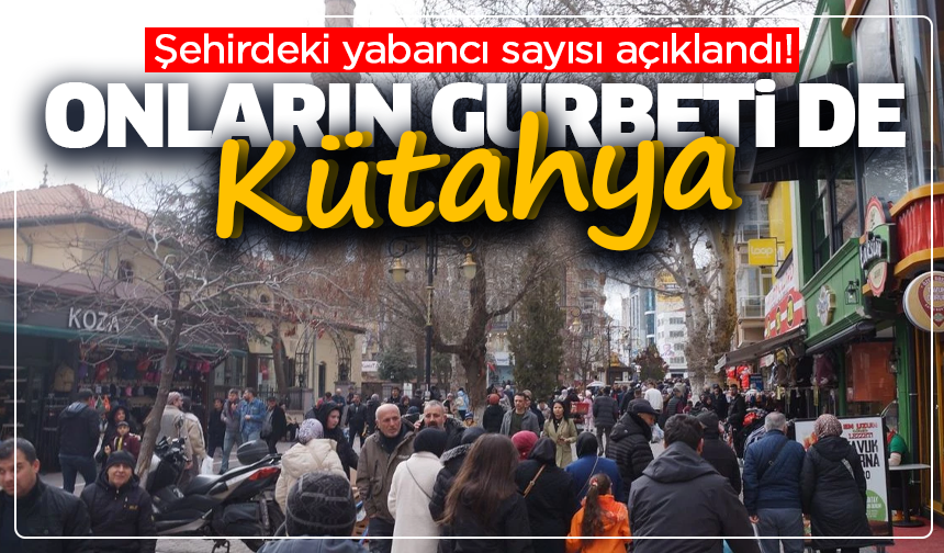 Onların gurbeti de Kütahya: Şehirdeki yabancı sayısı açıklandı!