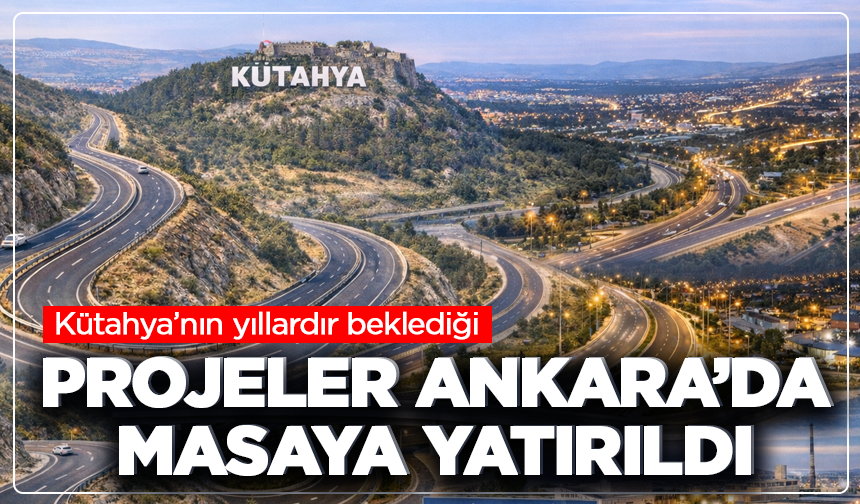 Kütahya’nın yıllardır beklediği projeler Ankara’da masaya yatırıldı