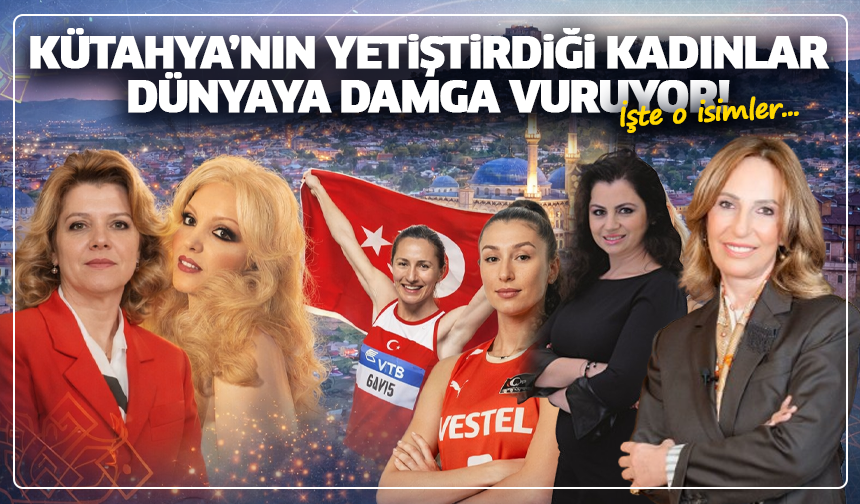 Kütahya’nın yetiştirdiği kadınlar dünyaya damga vuruyor! İşte o isimler