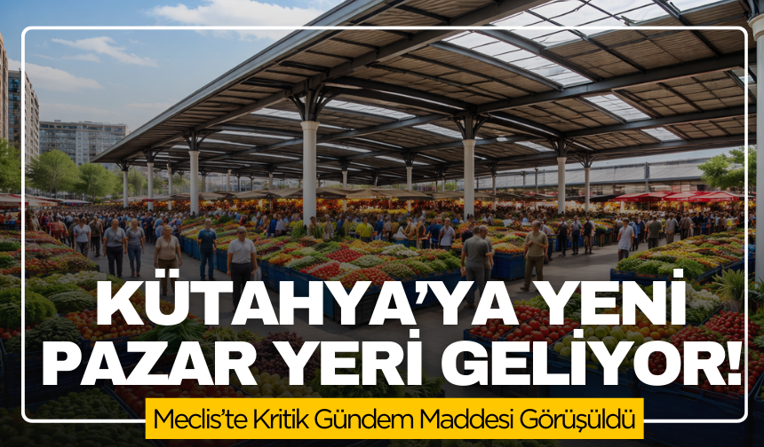 Kütahya’ya Dev Pazar Yeri Geliyor! Meclis’te Kritik Gündem Maddesi Görüşüldü