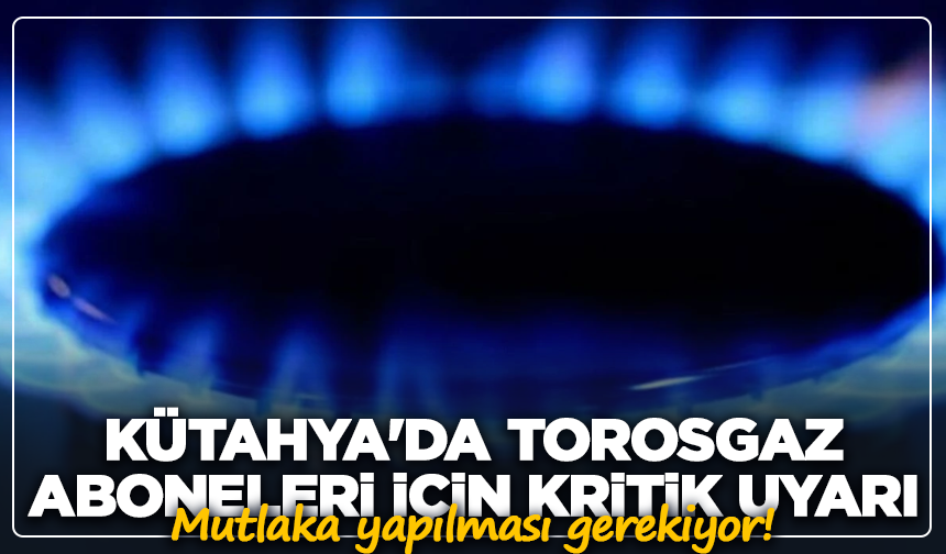 Kütahya'da torosgaz aboneleri için kritik uyarı: Mutlaka yapılması gerekiyor!