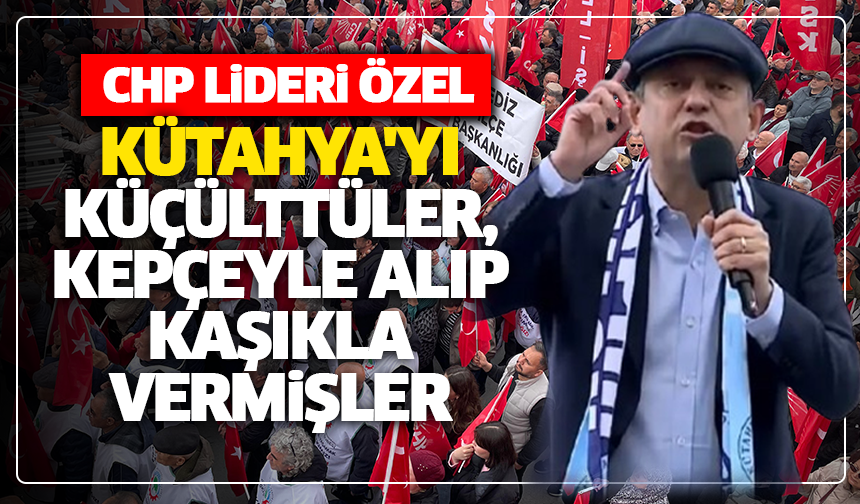 CHP lideri Özel: ''Kütahya'yı küçülttüler, kepçeyle alıp kaşıkla vermişler''