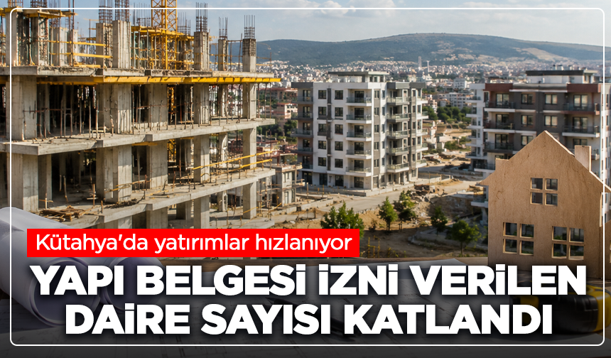 Kütahya'da yatırımlar hızlanıyor: Yapı belgesi izni verilen daire sayısı katlandı