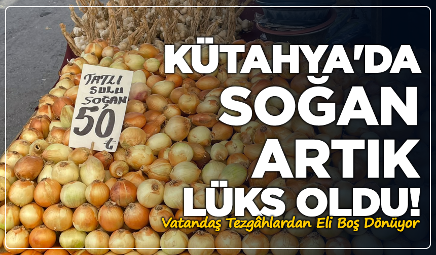 Kütahya'da Soğan Artık Lüks Oldu! Vatandaş Tezgâhlardan Eli Boş Dönüyor