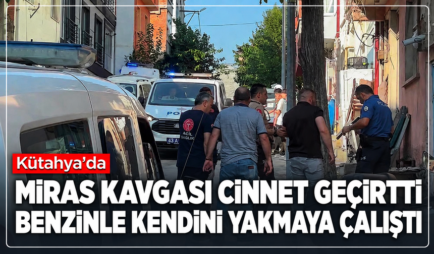 Kütahya'da miras kavgası cinnet geçirtti: Benzinle kendini yakmaya çalıştı